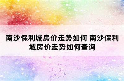 南沙保利城房价走势如何 南沙保利城房价走势如何查询